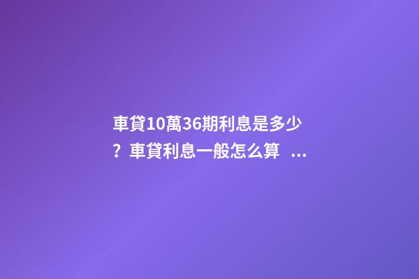 車貸10萬36期利息是多少？車貸利息一般怎么算？